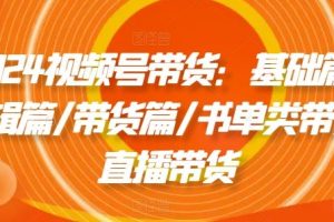 2024视频号带货：基础篇/剪辑篇/带货篇/书单类带货/直播带货