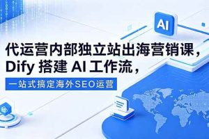 (18521期)代运营内部独立站出海营销课,Dify搭建AI工作流,一站式搞定海外SEO运营