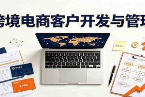 跨境客户精准开发实战课:海外买家挖掘渠道拆解,精细化客户维护与留存成交体系