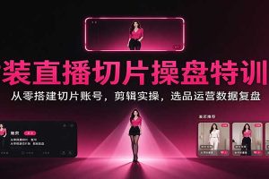 女装直播切片操盘特训课:从零搭建切片账号,剪辑实操,选品运营数据复盘